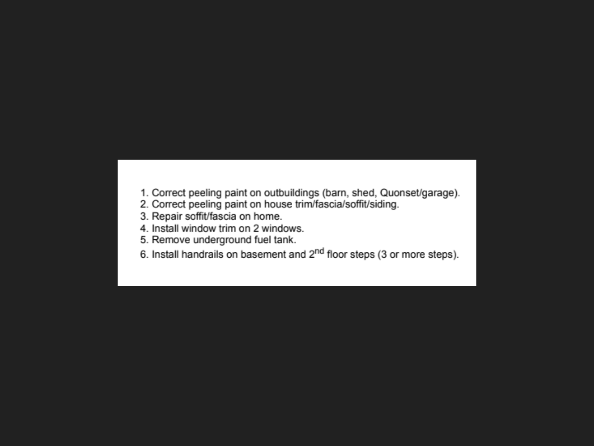 1. Correct peeling paint on outbuildings 
2. Correct peeling paint on house trim/fascia/soffit/siding
3. Repari soffit/fascia on home
4. Install window trim on two windows.
5. Remove underground fuel tank
6. Install handrails on basement and 2nd floor steps (3 or more steps)